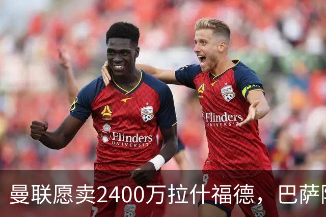 曼联愿卖2400万拉什福德，巴萨除外！曝其世界杯努力进球仍为吸引巴萨